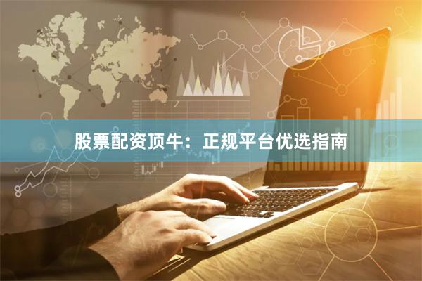 股票配资顶牛：正规平台优选指南